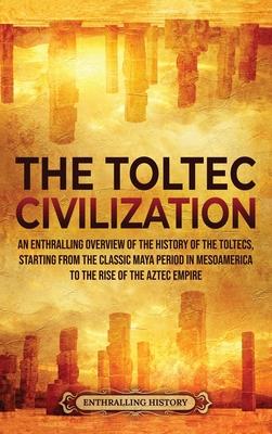 The Toltec Civilization: An Enthralling Overview of the History of the Toltecs, Starting from the Classic Maya Period in Mesoamerica to the Ris