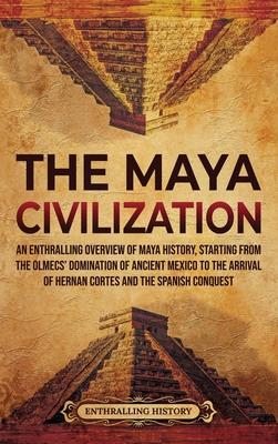 The Maya Civilization: An Enthralling Overview of Maya History, Starting from the Olmecs' Domination of Ancient Mexico to the Arrival of Hern