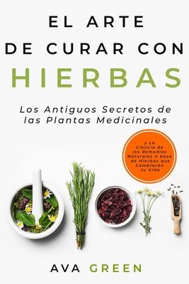 El Arte de Curar con Hierbas: Los Antiguos Secretos de las Plantas Medicinales y La Ciencia de los Remedios Naturales a base de Hierbas que Cambiar