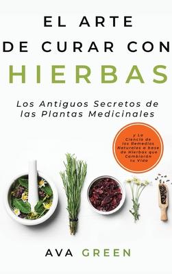 El Arte de Curar con Hierbas: Los Antiguos Secretos de las Plantas Medicinales y La Ciencia de los Remedios Naturales a base de Hierbas que Cambiar