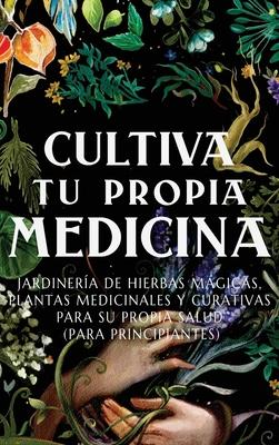 Cultiva Tu Propia Medicina: Jardinera de Hierbas Mgicas, Plantas Medicinales Y Curativas Para SU Propia Salud (Para Principiantes)