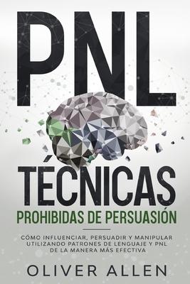 PNL Tcnicas prohibidas de Persuasin: Cmo influenciar, persuadir y manipular utilizando patrones de lenguaje y PNL de la manera ms efectiva