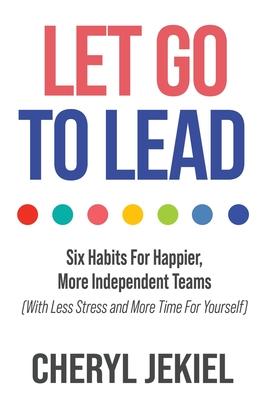 Let Go to Lead: Six Habits For Happier, More Independent Teams (With Less Stress and More Time For Yourself)