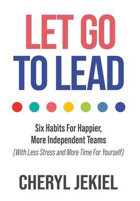 Let Go to Lead: Six Habits For Happier, More Independent Teams (With Less Stress and More Time For Yourself)