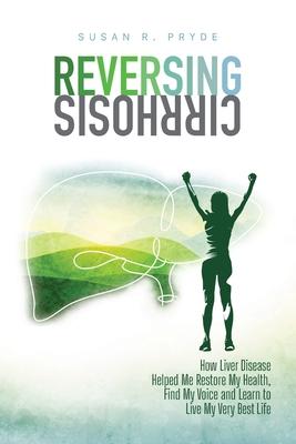 Reversing Cirrhosis: How Liver Disease Helped Me Restore My Health, Find My Voice and Learn to Live My Very Best Life