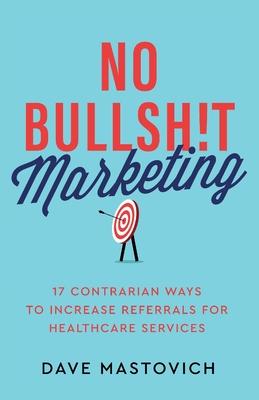 No Bullsh!t Marketing: 17 Contrarian Ways to Increase Referrals for Healthcare Services