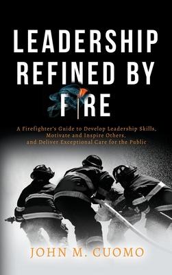 Leadership Refined by Fire: A Firefighter's Guide to Develop Leadership Skills, Motivate and Inspire Others, and Deliver Exceptional Care for the