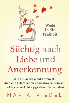 Schtig nach Liebe und Anerkennung - Wege in die Freiheit -: Wie du Liebessucht erkennst, dich aus belastenden Beziehungen befreist und toxische Abhn