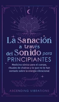 La sanacin a travs del sonido para principiantes: Medicina snica para el cuerpo, rituales de chakras y lo que no te han contado sobre la energa vi