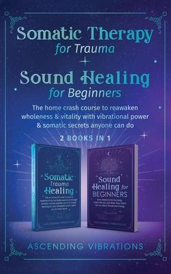 Somatic Therapy for Trauma & Sound Healing for Beginners: (2 books in 1) The Home Crash Course to Reawaken Wholeness & Vitality With Vibrational Power