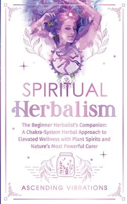 Spiritual Herbalism: The Beginner Herbalist's Companion: A Chakra-System Herbal Approach to Elevated Wellness with Plant Spirits and Nature