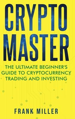 Crypto Master: The Ultimate Beginner's Guide to Cryptocurrency Trading and Investing