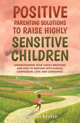 Positive Parenting Solutions to Raise Highly Sensitive Children: Understanding Your Child's Emotions and How to Respond with Radical Compassion, Love