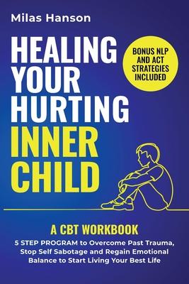 Healing Your Hurting Inner Child: A CBT Workbook - 5 Step Program to Overcome Past Trauma, Stop Self-Sabotage, and Regain Emotional Balance to Start L