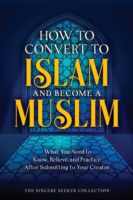 How to Convert to Islam and Become Muslim: What You Need to Know, Believe, and Practice After Submitting to Your Creator