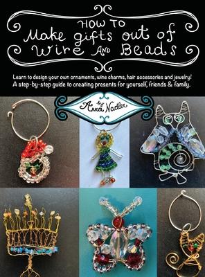 How To Make Gifts Out Of Wire And Beads: Learn to design your own ornaments, wine charms, hair accessories and jewelry! A step-by-step guide to creati