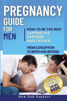 Pregnancy Guide for Men: How to Be the Best Supportive Partner and Father From Conception To Birth and Beyond. Plus 10 Life Hacks for New Dads: