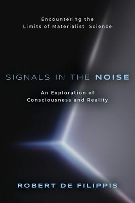 Signals in the Noise: Encountering the Limits of Materialist Science - An Exploration of Consciousness and Reality