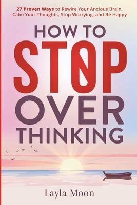 How to Stop Overthinking: 27 Proven Ways to Rewire Your Anxious Brain, Calm Your Thoughts, Stop Worrying, and Be Happy