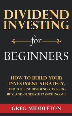 Dividend Investing for Beginners: How to Build Your Investment Strategy, Find the Best Dividend Stocks to Buy, and Generate Passive Income