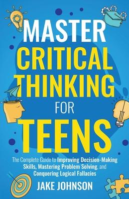 Master Critical Thinking for Teens: The Complete Guide to Improving Decision-Making Skills, Mastering Problem Solving, and Conquering Logical Fallacie