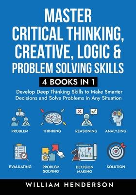 Master Critical Thinking, Creative, Logic & Problem Solving Skills (4 Books in 1): Develop Deep Thinking Skills to Make Smarter Decisions and Solve Pr