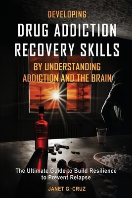 Developing Drug Addiction Recovery Skills by Understanding Addiction and The Brain: The Ultimate Guide to Build Resilience to Prevent Relapse