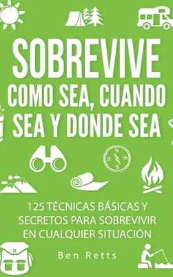 Sobrevive Como Sea, Cuando Sea y Donde Sea: 125 Tcnicas Bsicas y Secretos para Sobrevivir en Cualquier Situacin: Manual de Supervivencia y Bushcraf