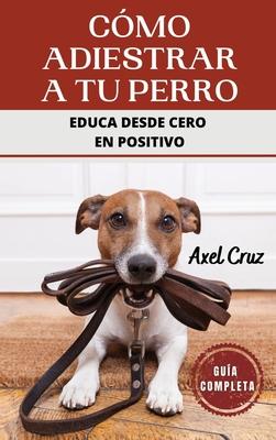 Cmo Adiestrar a tu Perro: Las Mejores Tcnicas y Trucos de Psicologa y Adiestramiento Canino para Educar a tu Mascota