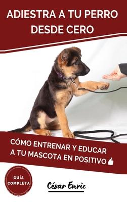 Adiestra a tu Perro Desde Cero: Cmo Entrenar y Educar a tu Mascota en Positivo: Tcnicas, Trucos y Habilidades para el Adiestramiento Canino de tu Ca