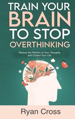 Train Your Brain to Stop Overthinking: Reduce the Rhythm of Your Thoughts and Control Your Life: Meditation, Mindfulness, and Mindset Techniques for a