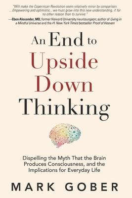 An End to Upside Down Thinking: Dispelling the Myth That the Brain Produces Consciousness, and the Implications for Everyday Life