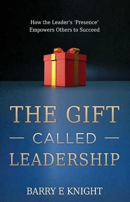 The Gift Called Leadership: How the Leader's 'Presence' Empowers Others to Succeed