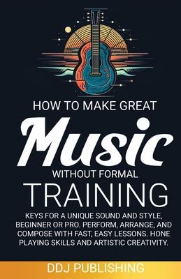 HOW TO MAKE GREAT MUSIC WITHOUT FORMAL TRAINING. Keys for a Unique Sound and Style, Beginner or Pro. Perform, Arrange, and Compose with Fast, Easy Les