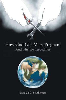 How God Got Mary Pregnant: And Why He Needed Her