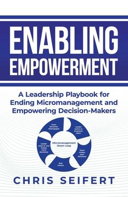 Enabling Empowerment: A Leadership Playbook for Ending Micromanagement and Empowering Decision-Makers