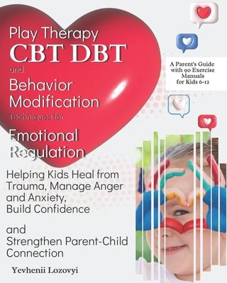 Play Therapy, CBT, DBT, and Behavior Modification Techniques for Emotional Regulation: Helping Kids Heal from Trauma, Manage Anger and Anxiety, Build