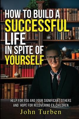 How to Build A Successful Life In Spite of Yourself: Help for you and your Significant Others and Hope for Recovering Ex-Children