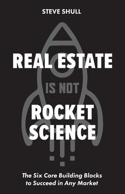 Real Estate Is Not Rocket Science: The Six Core Building Blocks to Succeed in Any Market