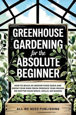 Greenhouse Gardening for the Absolute Beginner: How to Build an Indoor Food Oasis and Grow Your Own Fresh Produce Year-Round, No Matter Your Space, Sk