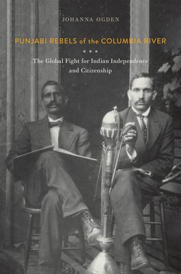 Punjabi Rebels of the Columbia River: The Global Fight for Indian Independence and Citizenship