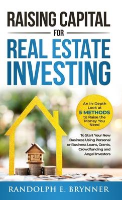 Raising Capital for Real Estate Investing: An In-Depth Look at 5 Methods to Raise the Money You Need to Start Your New Business Using Personal or Busi