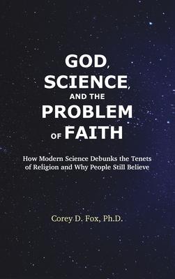 God, Science, and the Problem of Faith: How Modern Science Debunks the Tenets of Religion and Why People Still Believe