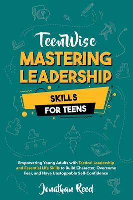 Mastering Leadership Skills for Teens: Empowering Young Adults with Tactical Leadership and Essential Life Skills to Build Character, Overcome Fear, a