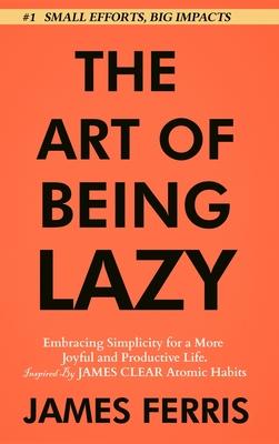 The Art of Being Lazy: Embracing Simplicity for a More Joyful and Productive Life - Small Effort, Big Impacts Inspired By James Clear Teachin