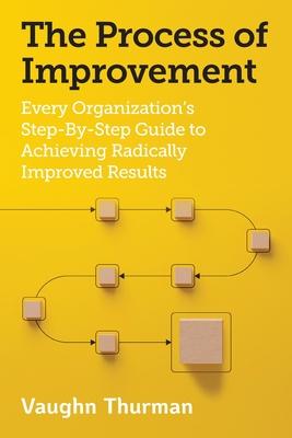 The Process of Improvement: Every Organization's Step-By-Step Guide to Achieving Radically Improved Results