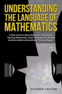 Understanding the Language of Mathematics: A New Common-Sense Method for Learning and Teaching Mathematics, which Enhances and Liberates the Brain's A