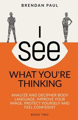 I See What You're Thinking: Analyze and Decipher Body Language, Improve Your Image, Protect Yourself and Feel Confident