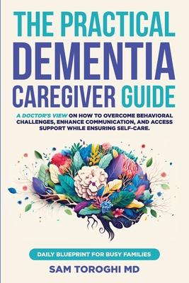 The Practical Dementia Caregiver Guide: A Doctor's View on How to Overcome Behavioral Challenges, Enhance Communication, and Access Support While Ensu