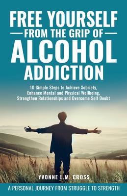 Free Yourself From the Grip of Alcohol Addiction: 10 Simple Steps to Achieve Sobriety, Enhance Mental and Physical Well-Being, Strengthen Relationship